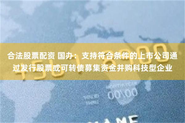 合法股票配资 国办：支持符合条件的上市公司通过发行股票或可转债募集资金并购科技型企业