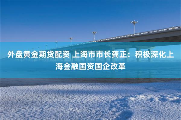 外盘黄金期货配资 上海市市长龚正：积极深化上海金融国资国企改革