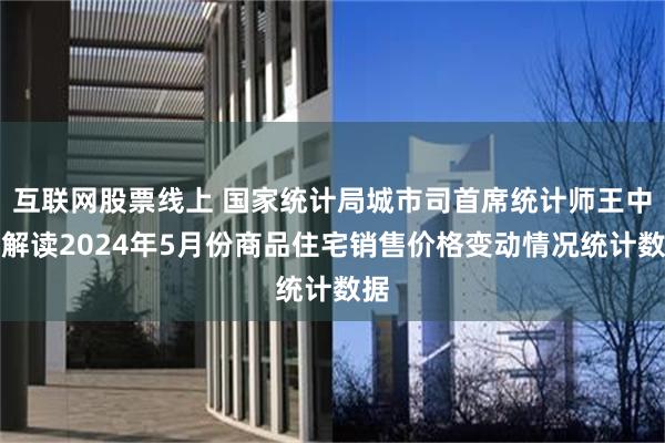 互联网股票线上 国家统计局城市司首席统计师王中华解读2024年5月份商品住宅销售价格变动情况统计数据