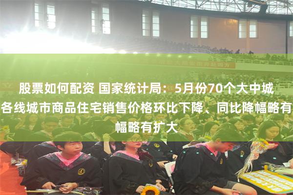 股票如何配资 国家统计局：5月份70个大中城市中各线城市商品住宅销售价格环比下降、同比降幅略有扩大