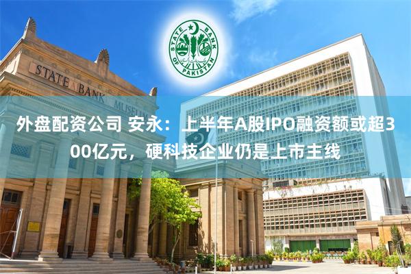 外盘配资公司 安永：上半年A股IPO融资额或超300亿元，硬科技企业仍是上市主线