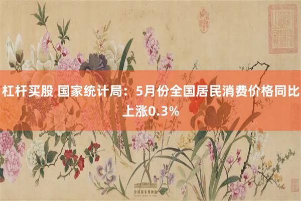 杠杆买股 国家统计局：5月份全国居民消费价格同比上涨0.3%