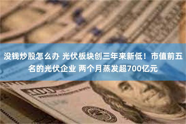 没钱炒股怎么办 光伏板块创三年来新低！市值前五名的光伏企业 两个月蒸发超700亿元