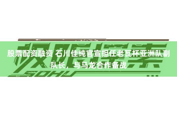 股票配资融资 石川佳纯官宣担任老瓦杯亚洲队副队长，与马龙合作备战