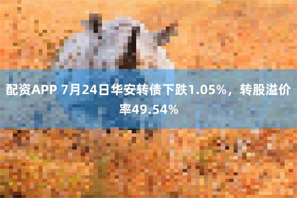 配资APP 7月24日华安转债下跌1.05%，转股溢价率49.54%