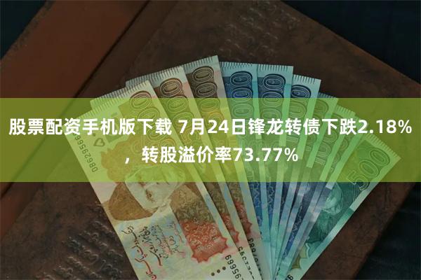 股票配资手机版下载 7月24日锋龙转债下跌2.18%，转股溢价率73.77%