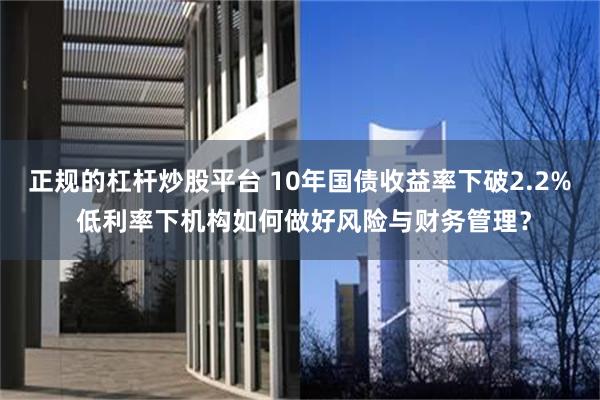 正规的杠杆炒股平台 10年国债收益率下破2.2% 低利率下机构如何做好风险与财务管理？