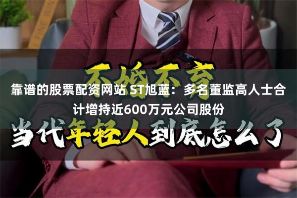 靠谱的股票配资网站 ST旭蓝：多名董监高人士合计增持近600万元公司股份