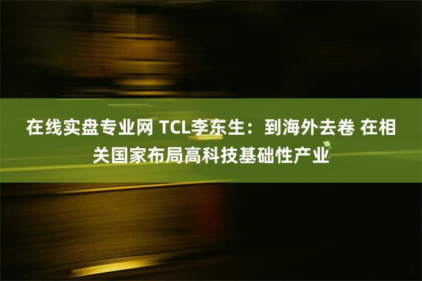 在线实盘专业网 TCL李东生：到海外去卷 在相关国家布局高科技基础性产业