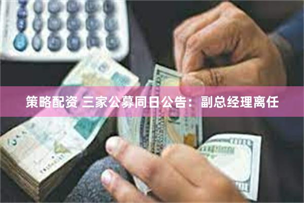 策略配资 三家公募同日公告：副总经理离任