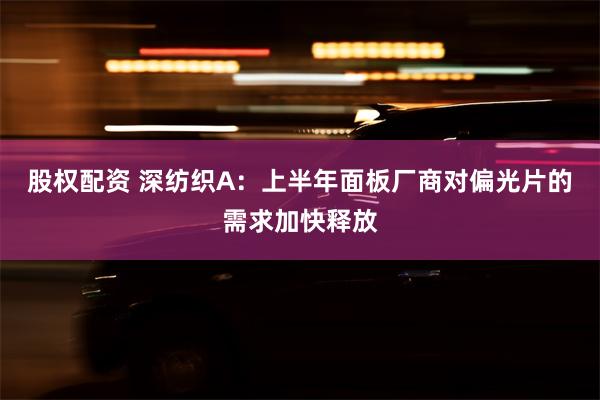 股权配资 深纺织A：上半年面板厂商对偏光片的需求加快释放