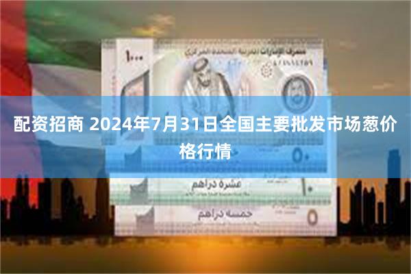 配资招商 2024年7月31日全国主要批发市场葱价格行情