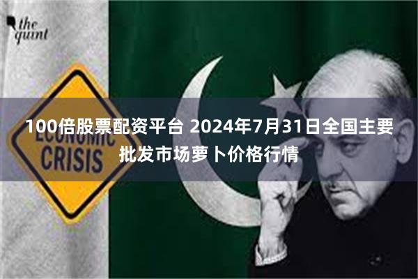 100倍股票配资平台 2024年7月31日全国主要批发市场萝卜价格行情