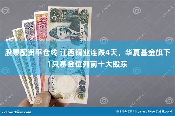 股票配资平仓线 江西铜业连跌4天，华夏基金旗下1只基金位列前十大股东