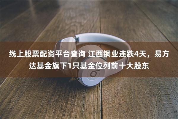 线上股票配资平台查询 江西铜业连跌4天，易方达基金旗下1只基金位列前十大股东