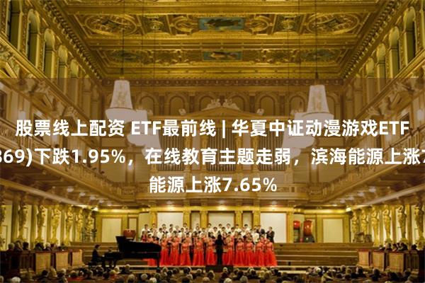 股票线上配资 ETF最前线 | 华夏中证动漫游戏ETF(159869)下跌1.95%，在线教育主题走弱，滨海能源上涨7.65%