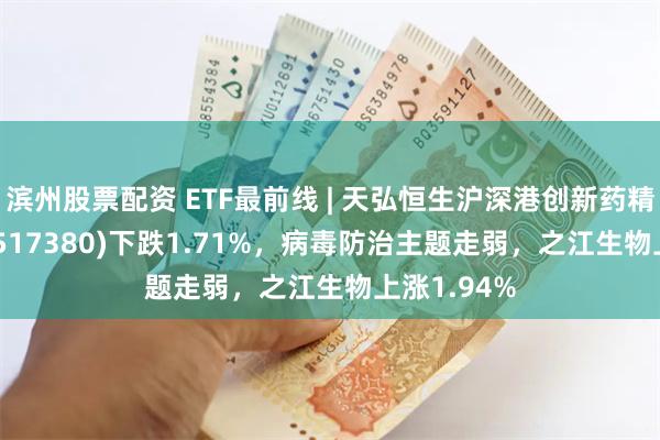 滨州股票配资 ETF最前线 | 天弘恒生沪深港创新药精选50ETF(517380)下跌1.71%，病毒防治主题走弱，之江生物上涨1.94%