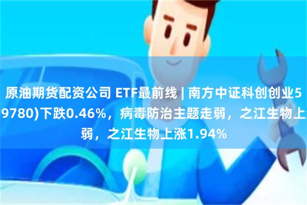 原油期货配资公司 ETF最前线 | 南方中证科创创业50ETF(159780)下跌0.46%，病毒防治主题走弱，之江生物上涨1.94%