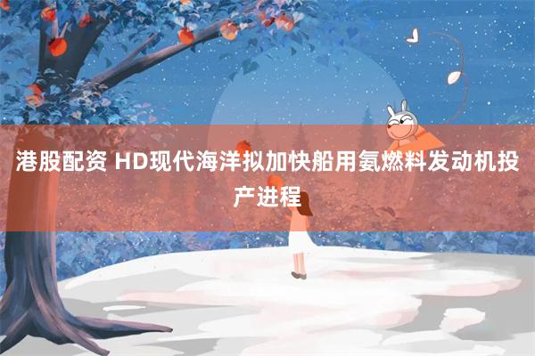 港股配资 HD现代海洋拟加快船用氨燃料发动机投产进程