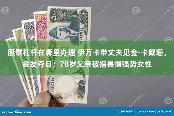 股票杠杆在哪里办理 伊万卡带丈夫见金·卡戴珊，金发夺目；78岁父亲被指畏惧强势女性