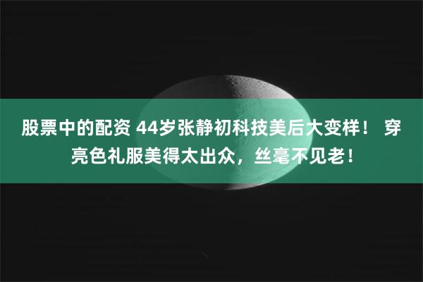 股票中的配资 44岁张静初科技美后大变样！ 穿亮色礼服美得太出众，丝毫不见老！