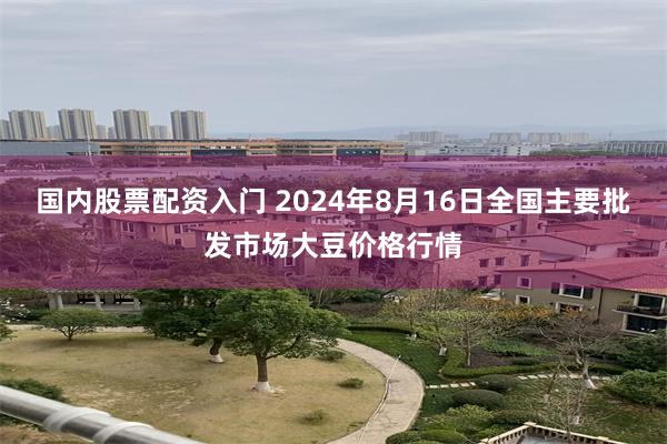 国内股票配资入门 2024年8月16日全国主要批发市场大豆价格行情