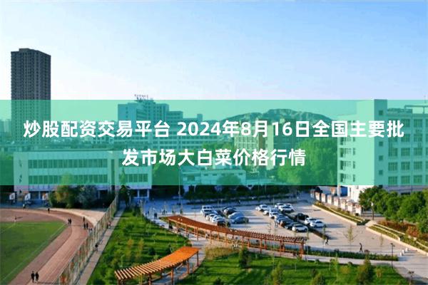 炒股配资交易平台 2024年8月16日全国主要批发市场大白菜价格行情