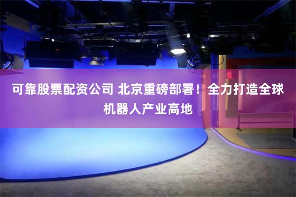 可靠股票配资公司 北京重磅部署！全力打造全球机器人产业高地