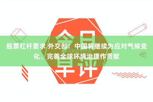 股票杠杆要求 外交部：中国将继续为应对气候变化、完善全球环境治理作贡献