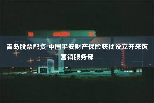 青岛股票配资 中国平安财产保险获批设立开来镇营销服务部