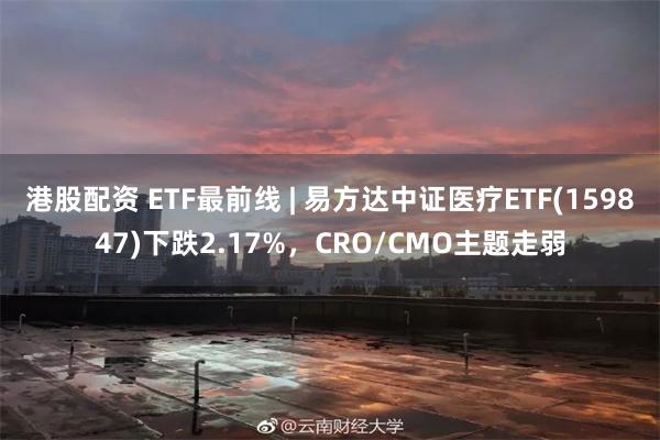 港股配资 ETF最前线 | 易方达中证医疗ETF(159847)下跌2.17%，CRO/CMO主题走弱