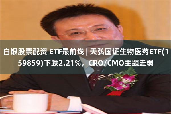 白银股票配资 ETF最前线 | 天弘国证生物医药ETF(159859)下跌2.21%，CRO/CMO主题走弱