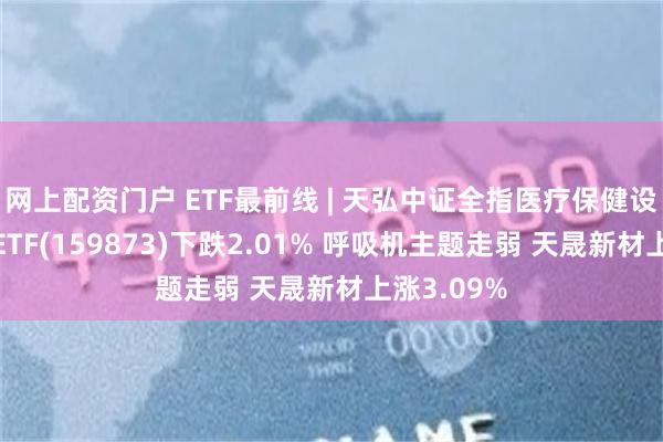 网上配资门户 ETF最前线 | 天弘中证全指医疗保健设备与服务ETF(159873)下跌2.01% 呼吸机主题走弱 天晟新材上涨3.09%