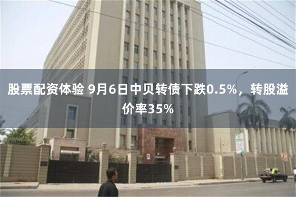 股票配资体验 9月6日中贝转债下跌0.5%，转股溢价率35%