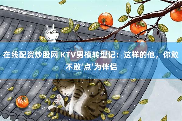 在线配资炒股网 KTV男模转型记：这样的他，你敢不敢‘点’为伴侣