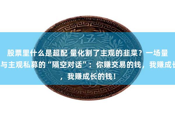 股票里什么是超配 量化割了主观的韭菜？一场量化私募与主观私募的“隔空对话”：你赚交易的钱，我赚成长的钱！