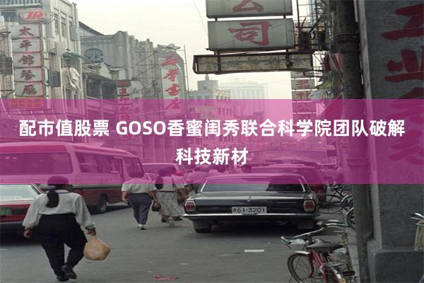 配市值股票 GOSO香蜜闺秀联合科学院团队破解科技新材