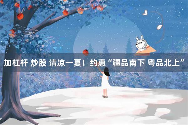 加杠杆 炒股 清凉一夏！约惠“疆品南下 粤品北上”