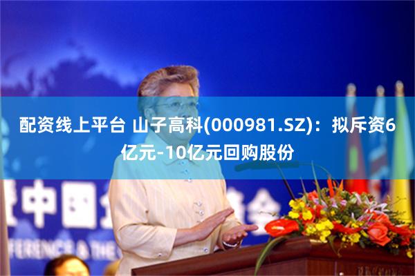 配资线上平台 山子高科(000981.SZ)：拟斥资6亿元-10亿元回购股份