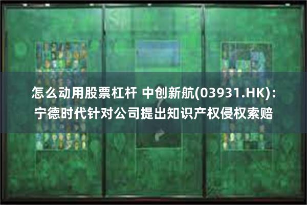 怎么动用股票杠杆 中创新航(03931.HK)：宁德时代针对公司提出知识产权侵权索赔