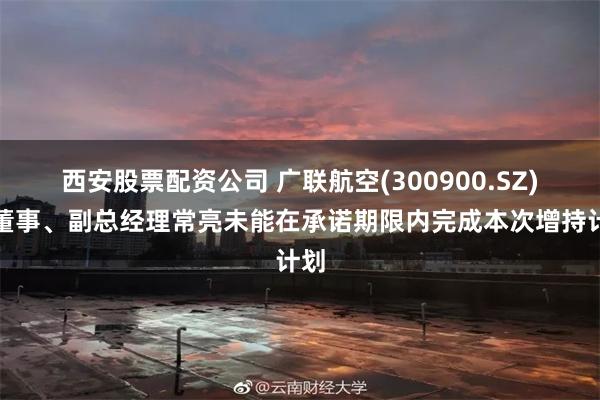 西安股票配资公司 广联航空(300900.SZ)：董事、副总经理常亮未能在承诺期限内完成本次增持计划