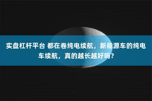 实盘杠杆平台 都在卷纯电续航，新能源车的纯电车续航，真的越长越好吗？