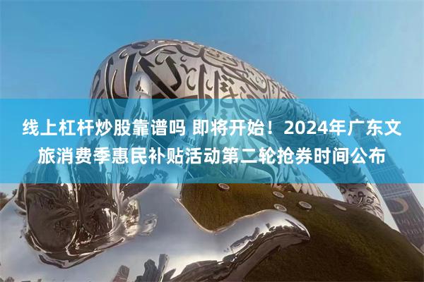 线上杠杆炒股靠谱吗 即将开始！2024年广东文旅消费季惠民补贴活动第二轮抢券时间公布