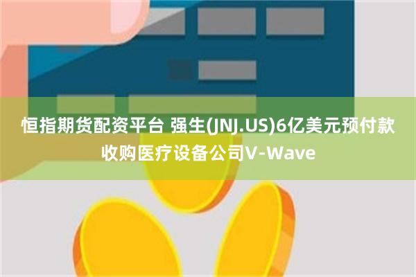 恒指期货配资平台 强生(JNJ.US)6亿美元预付款收购医疗设备公司V-Wave