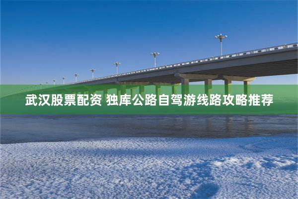 武汉股票配资 独库公路自驾游线路攻略推荐