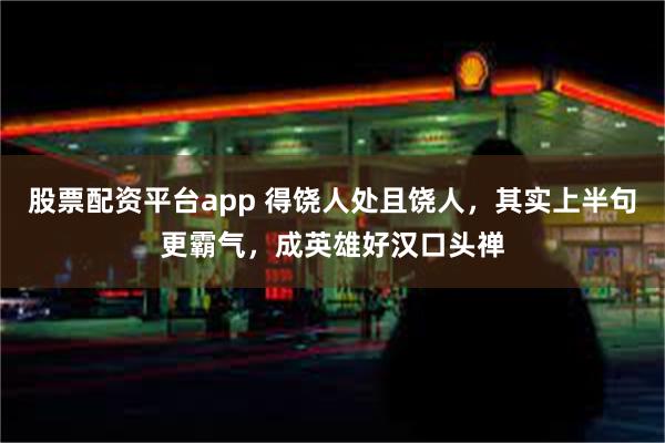 股票配资平台app 得饶人处且饶人，其实上半句更霸气，成英雄好汉口头禅