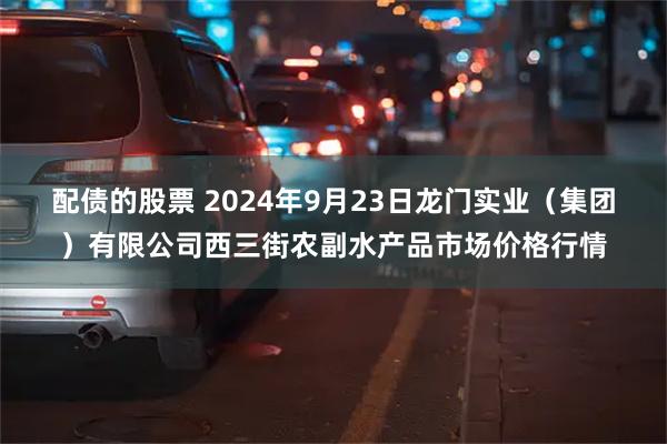 配债的股票 2024年9月23日龙门实业（集团）有限公司西三街农副水产品市场价格行情