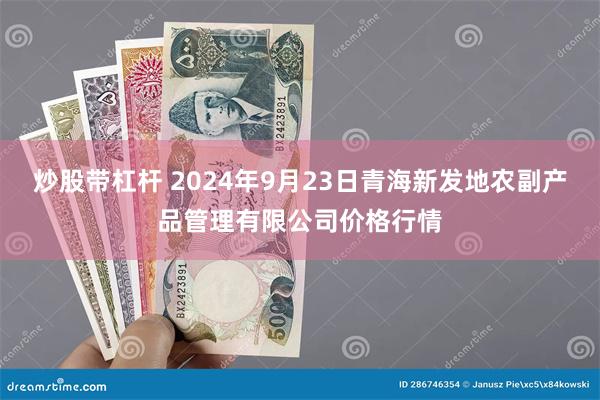 炒股带杠杆 2024年9月23日青海新发地农副产品管理有限公司价格行情