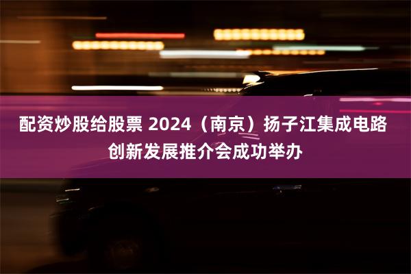 配资炒股给股票 2024（南京）扬子江集成电路 创新发展推介会成功举办