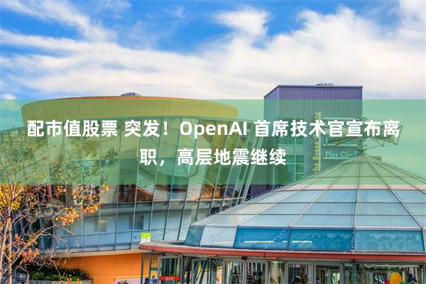 配市值股票 突发！OpenAI 首席技术官宣布离职，高层地震继续